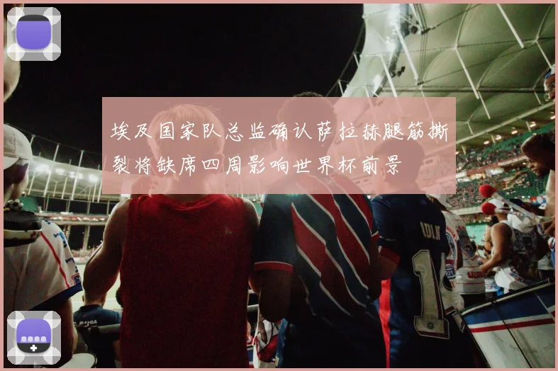 埃及国家队总监确认萨拉赫腿筋撕裂将缺席四周影响世界杯前景