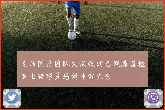 皇马医疗团队失误致姆巴佩膝盖检查出错球员感到非常无奈