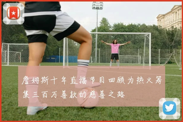詹姆斯十年直播节目回顾为热火筹集三百万善款的慈善之路