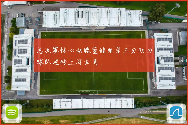 总决赛惊心动魄董健绝杀三分助力球队逆转上海玄鸟