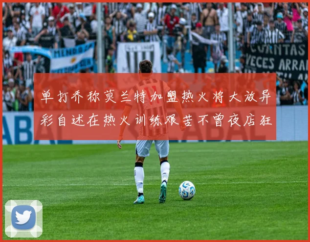 单打乔称莫兰特加盟热火将大放异彩自述在热火训练艰苦不曾夜店狂欢